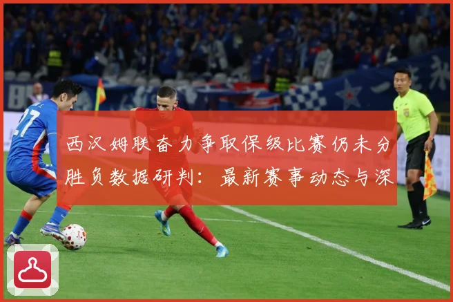 西汉姆联奋力争取保级比赛仍未分胜负数据研判：最新赛事动态与深度分析