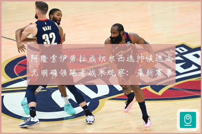 阿隆索伊劳拉成切尔西选帅候选尚无明确领跑者战术观察：最新赛事动态与深度分析