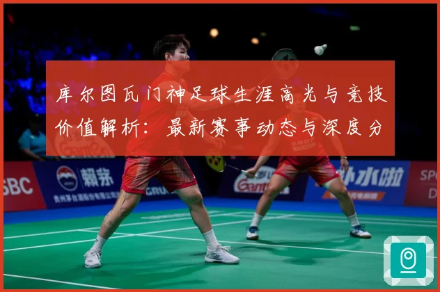 库尔图瓦门神足球生涯高光与竞技价值解析：最新赛事动态与深度分析
