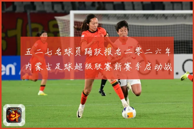 五二七名球员踊跃报名二零二六年内蒙古足球超级联赛新赛季启动战术观察：最新赛事动态与深度分析