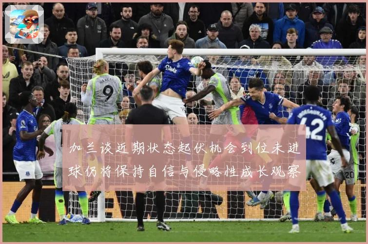 加兰谈近期状态起伏机会到位未进球仍将保持自信与侵略性成长观察：最新赛事动态与深度分析