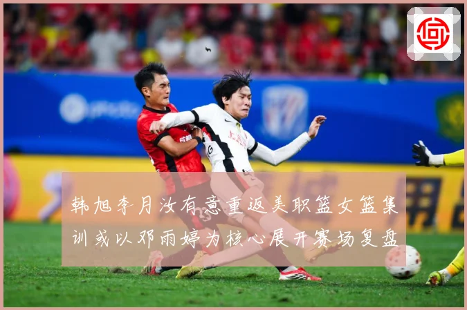 韩旭李月汝有意重返美职篮女篮集训或以邓雨婷为核心展开赛场复盘：最新赛事动态与深度分析