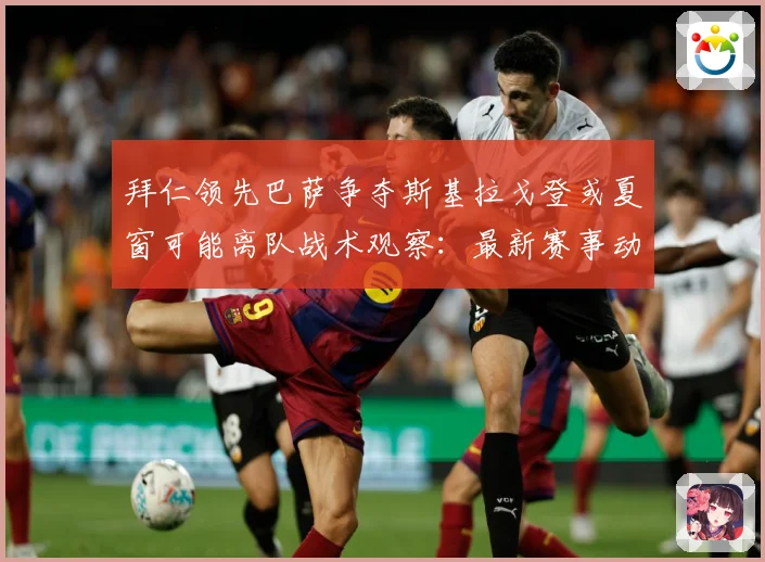 拜仁领先巴萨争夺斯基拉戈登或夏窗可能离队战术观察：最新赛事动态与深度分析