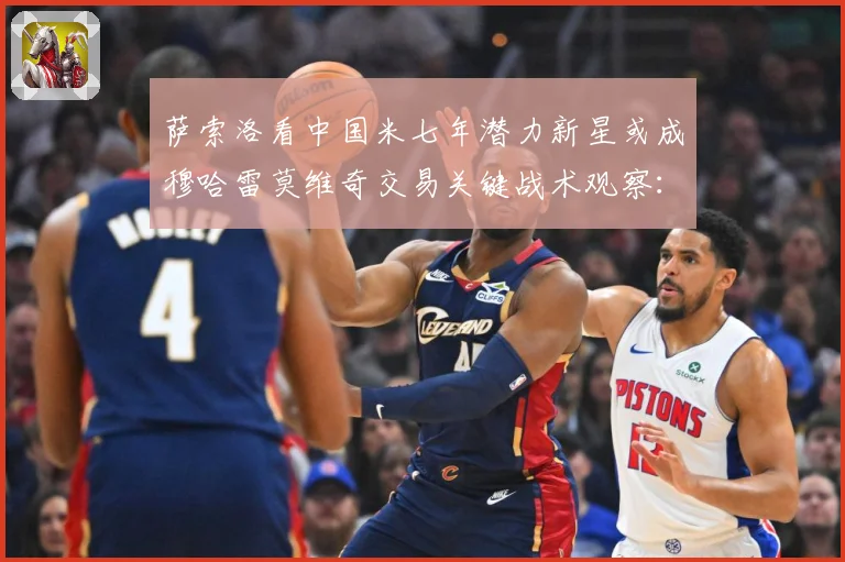 萨索洛看中国米七年潜力新星或成穆哈雷莫维奇交易关键战术观察：最新赛事动态与深度分析