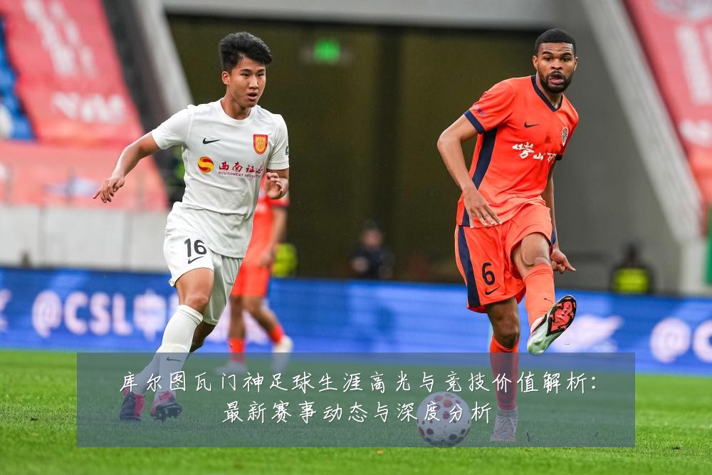 库尔图瓦门神足球生涯高光与竞技价值解析：最新赛事动态与深度分析