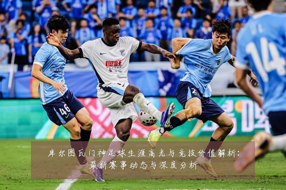 库尔图瓦门神足球生涯高光与竞技价值解析：最新赛事动态与深度分析