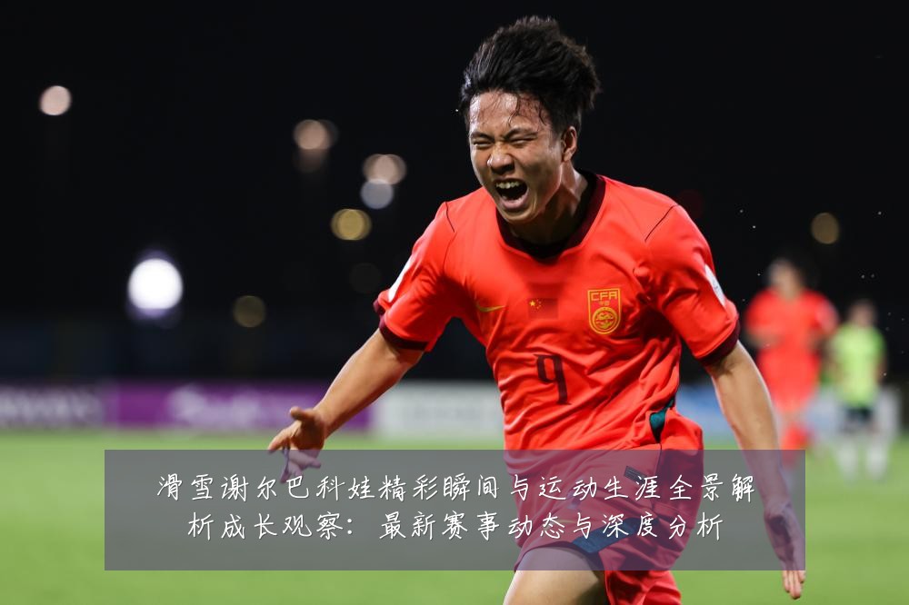 滑雪谢尔巴科娃精彩瞬间与运动生涯全景解析成长观察:最新赛事动态与深度分析
