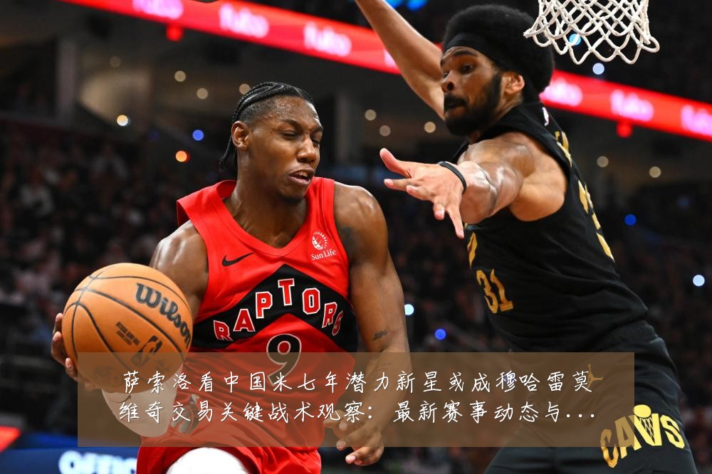 萨索洛看中国米七年潜力新星或成穆哈雷莫维奇交易关键战术观察:最新赛事动态与深度分析