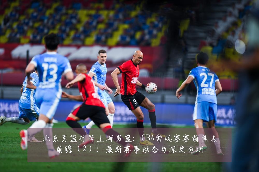 北京男篮对阵上海男篮：CBA常规赛赛前焦点前瞻（2）：最新赛事动态与深度分析